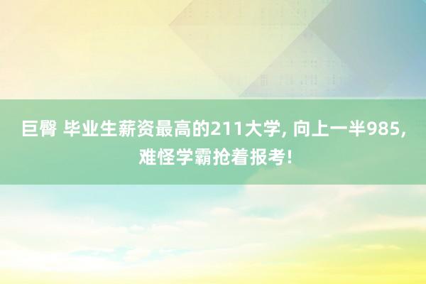 巨臀 毕业生薪资最高的211大学, 向上一半985, 难怪学霸抢着报考!