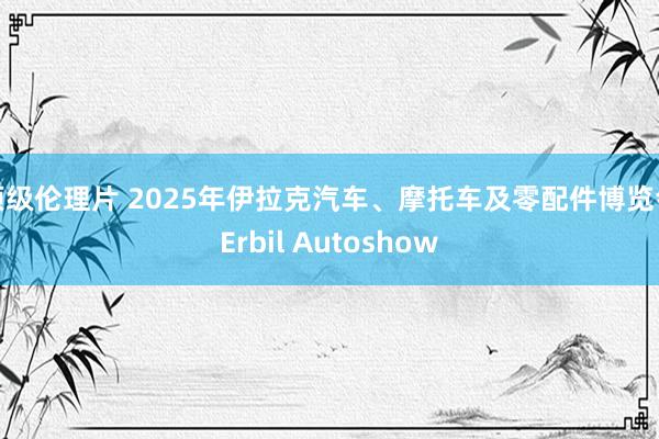 顶级伦理片 2025年伊拉克汽车、摩托车及零配件博览会Erbil Autoshow