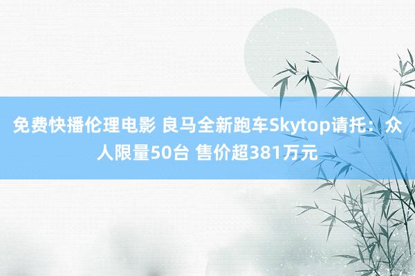 免费快播伦理电影 良马全新跑车Skytop请托：众人限量50台 售价超381万元