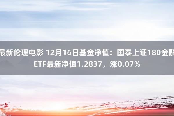 最新伦理电影 12月16日基金净值：国泰上证180金融ETF最新净值1.2837，涨0.07%