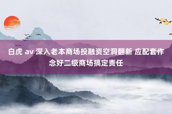 白虎 av 深入老本商场投融资空洞翻新 应配套作念好二级商场搞定责任