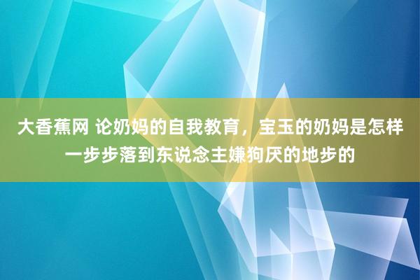 大香蕉网 论奶妈的自我教育，宝玉的奶妈是怎样一步步落到东说念主嫌狗厌的地步的