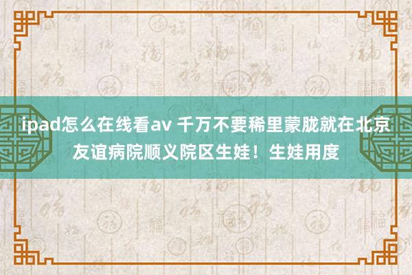 ipad怎么在线看av 千万不要稀里蒙胧就在北京友谊病院顺义院区生娃！生娃用度