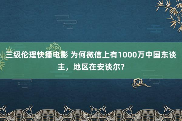 三级伦理快播电影 为何微信上有1000万中国东谈主，地区在安谈尔？