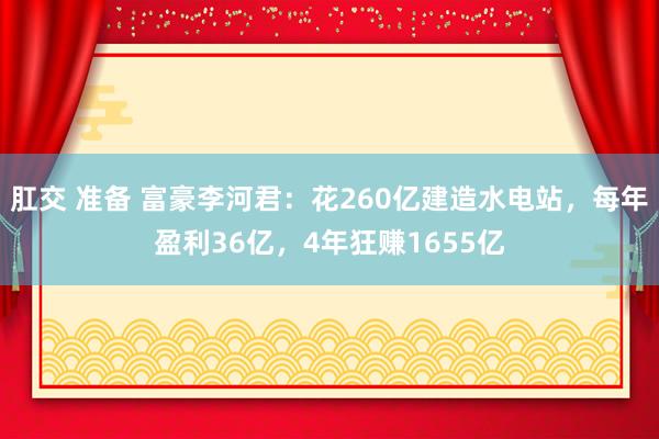 肛交 准备 富豪李河君：花260亿建造水电站，每年盈利36亿，4年狂赚1655亿