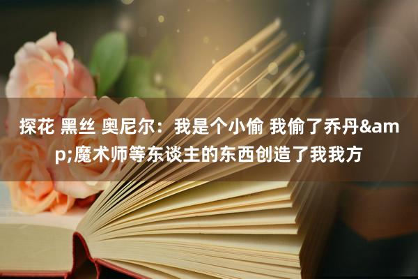 探花 黑丝 奥尼尔：我是个小偷 我偷了乔丹&魔术师等东谈主的东西创造了我我方