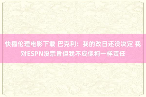 快播伦理电影下载 巴克利：我的改日还没决定 我对ESPN没宗旨但我不成像狗一样责任