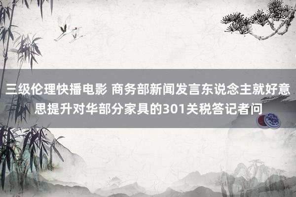 三级伦理快播电影 商务部新闻发言东说念主就好意思提升对华部分家具的301关税答记者问