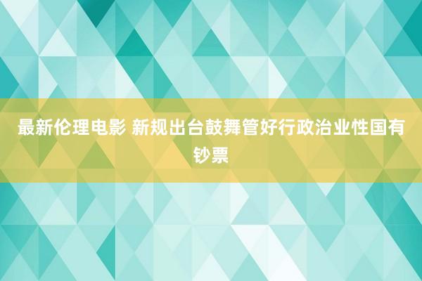 最新伦理电影 新规出台鼓舞管好行政治业性国有钞票