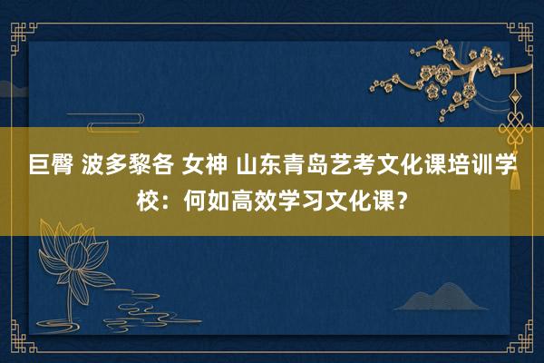 巨臀 波多黎各 女神 山东青岛艺考文化课培训学校：何如高效学习文化课？