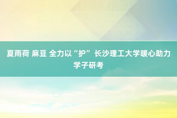 夏雨荷 麻豆 全力以“护” 长沙理工大学暖心助力学子研考