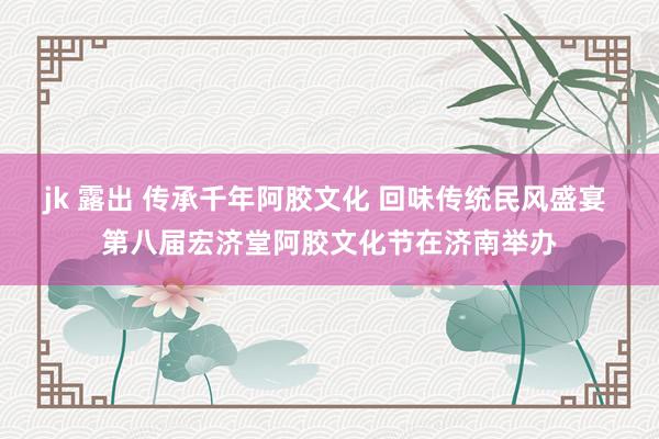 jk 露出 传承千年阿胶文化 回味传统民风盛宴 第八届宏济堂阿胶文化节在济南举办