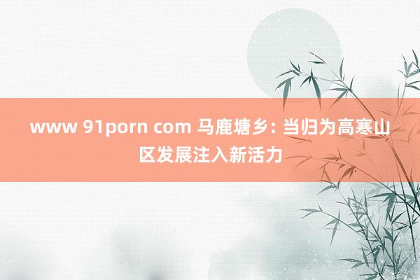 www 91porn com 马鹿塘乡: 当归为高寒山区发展注入新活力