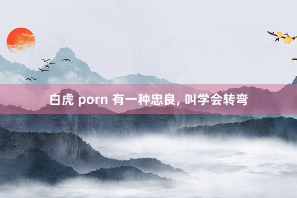 白虎 porn 有一种忠良, 叫学会转弯