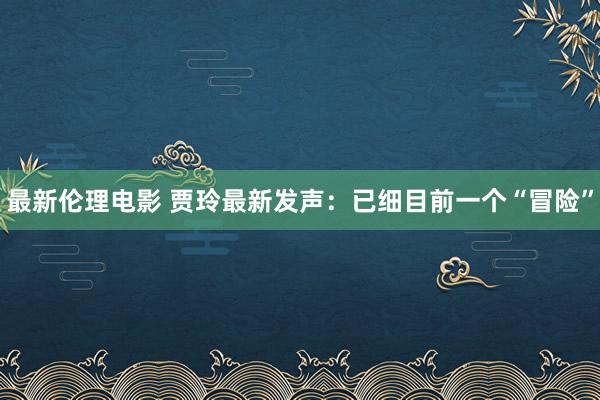 最新伦理电影 贾玲最新发声：已细目前一个“冒险”