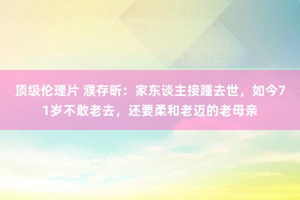 顶级伦理片 濮存昕：家东谈主接踵去世，如今71岁不敢老去，还要柔和老迈的老母亲