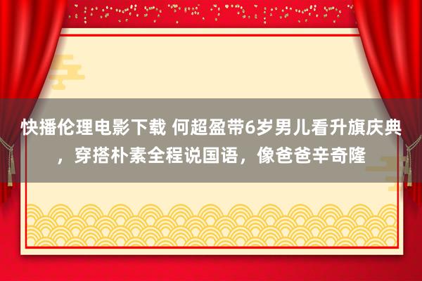 快播伦理电影下载 何超盈带6岁男儿看升旗庆典，穿搭朴素全程说国语，像爸爸辛奇隆