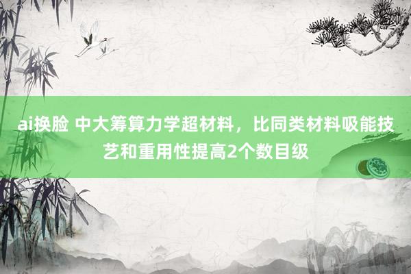 ai换脸 中大筹算力学超材料，比同类材料吸能技艺和重用性提高2个数目级