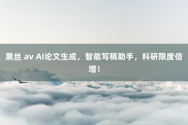 黑丝 av AI论文生成，智能写稿助手，科研限度倍增！