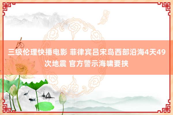 三级伦理快播电影 菲律宾吕宋岛西部沿海4天49次地震 官方警示海啸要挟