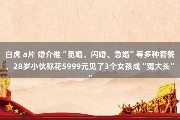 白虎 a片 婚介推“觅婚、闪婚、急婚”等多种套餐，28岁小伙称花5999元见了3个女孩成“冤大头”