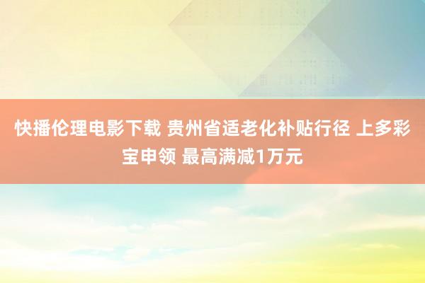 快播伦理电影下载 贵州省适老化补贴行径 上多彩宝申领 最高满减1万元