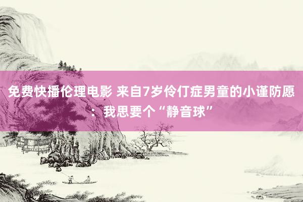 免费快播伦理电影 来自7岁伶仃症男童的小谨防愿：我思要个“静音球”