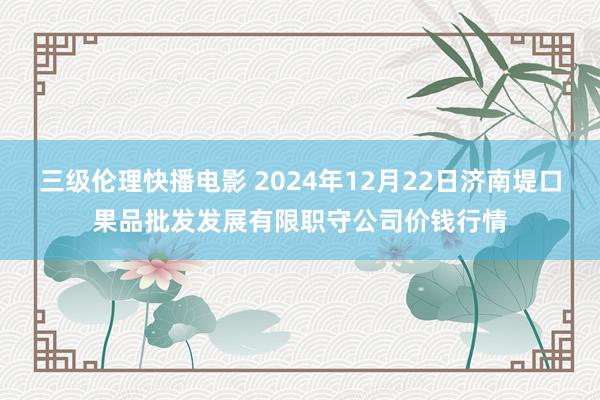 三级伦理快播电影 2024年12月22日济南堤口果品批发发展有限职守公司价钱行情