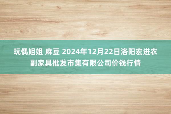 玩偶姐姐 麻豆 2024年12月22日洛阳宏进农副家具批发市集有限公司价钱行情