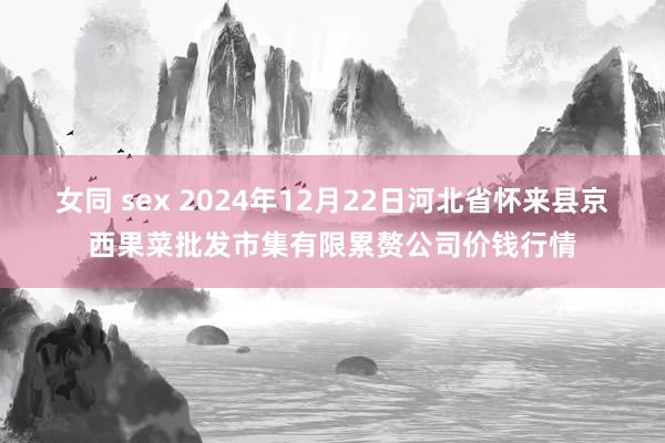 女同 sex 2024年12月22日河北省怀来县京西果菜批发市集有限累赘公司价钱行情