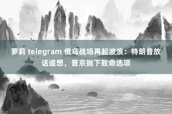 萝莉 telegram 俄乌战场再起波浪：特朗普放话追想，普京抛下致命选项