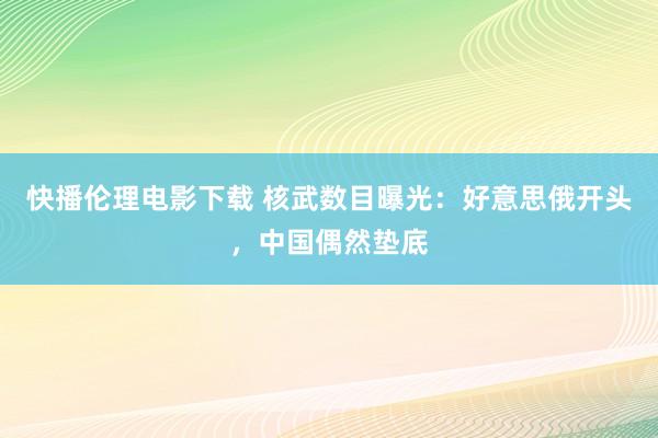 快播伦理电影下载 核武数目曝光：好意思俄开头，中国偶然垫底