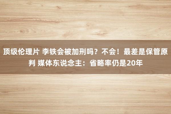 顶级伦理片 李铁会被加刑吗？不会！最差是保管原判 媒体东说念主：省略率仍是20年