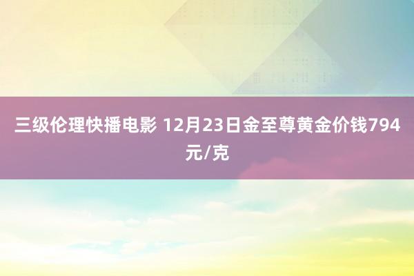 三级伦理快播电影 12月23日金至尊黄金价钱794元/克