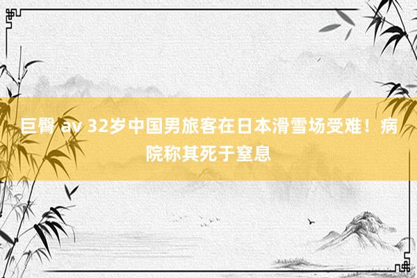 巨臀 av 32岁中国男旅客在日本滑雪场受难！病院称其死于窒息