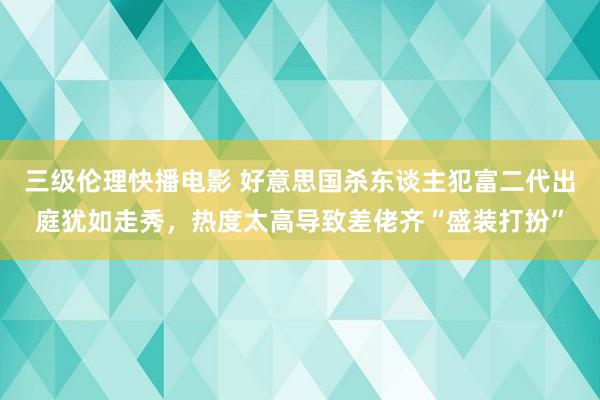 三级伦理快播电影 好意思国杀东谈主犯富二代出庭犹如走秀，热度太高导致差佬齐“盛装打扮”