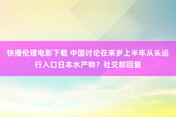 快播伦理电影下载 中国讨论在来岁上半年从头运行入口日本水产物？社交部回复