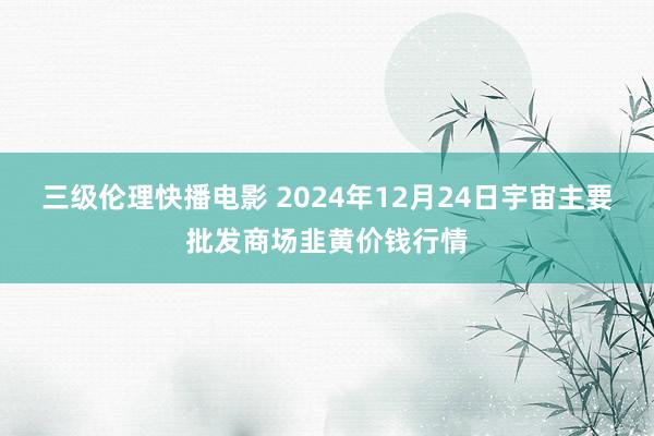 三级伦理快播电影 2024年12月24日宇宙主要批发商场韭黄价钱行情