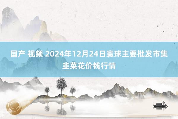 国产 视频 2024年12月24日寰球主要批发市集韭菜花价钱行情