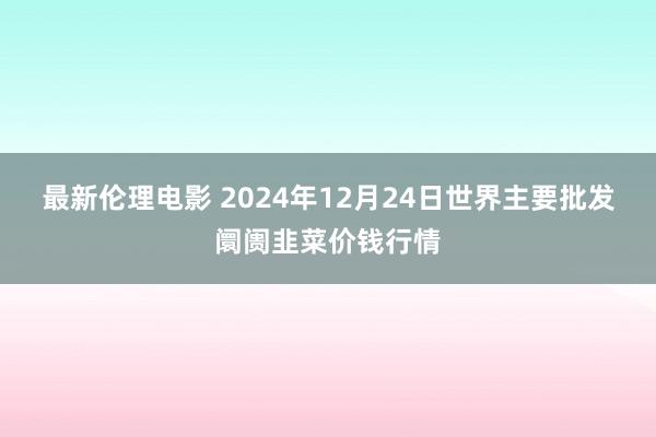 最新伦理电影 2024年12月24日世界主要批发阛阓韭菜价钱行情