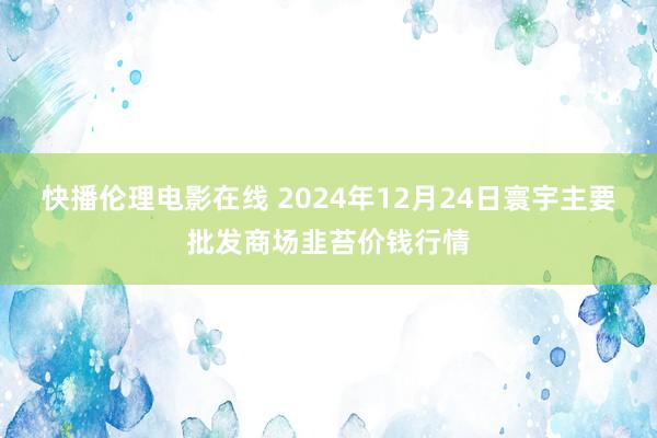 快播伦理电影在线 2024年12月24日寰宇主要批发商场韭苔价钱行情