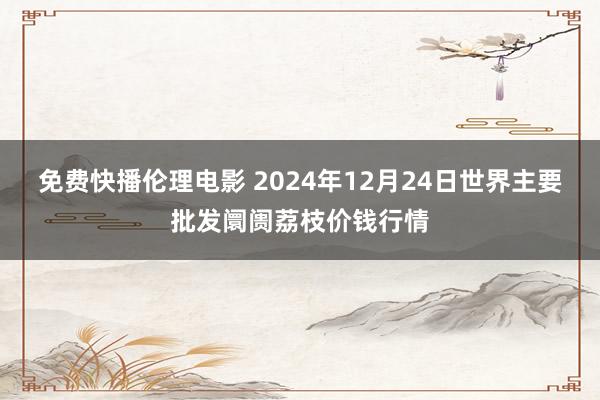 免费快播伦理电影 2024年12月24日世界主要批发阛阓荔枝价钱行情