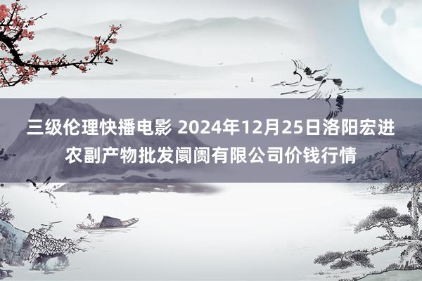 三级伦理快播电影 2024年12月25日洛阳宏进农副产物批发阛阓有限公司价钱行情