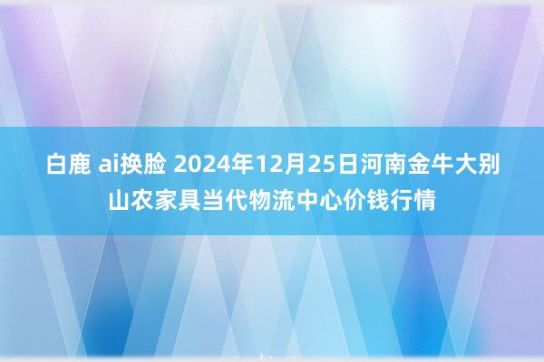 白鹿 ai换脸 2024年12月25日河南金牛大别山农家具当代物流中心价钱行情