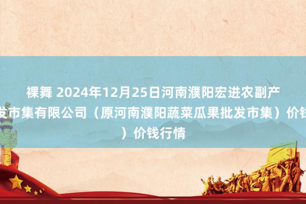 裸舞 2024年12月25日河南濮阳宏进农副产物批发市集有限公司（原河南濮阳蔬菜瓜果批发市集）价钱行情