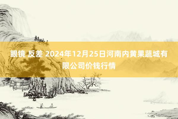 眼镜 反差 2024年12月25日河南内黄果蔬城有限公司价钱行情