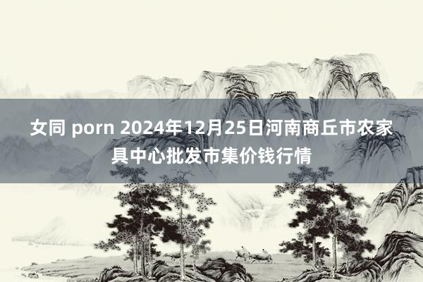 女同 porn 2024年12月25日河南商丘市农家具中心批发市集价钱行情