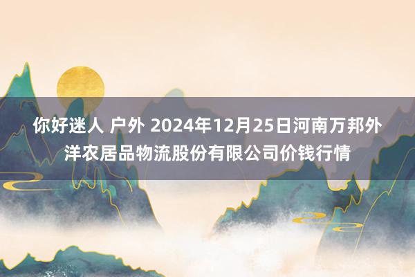 你好迷人 户外 2024年12月25日河南万邦外洋农居品物流股份有限公司价钱行情