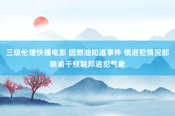 三级伦理快播电影 因燃油知道事件 俄进犯情况部晓谕干预联邦进犯气象