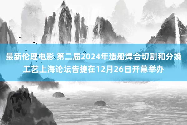 最新伦理电影 第二届2024年造船焊合切割和分娩工艺上海论坛告捷在12月26日开幕举办